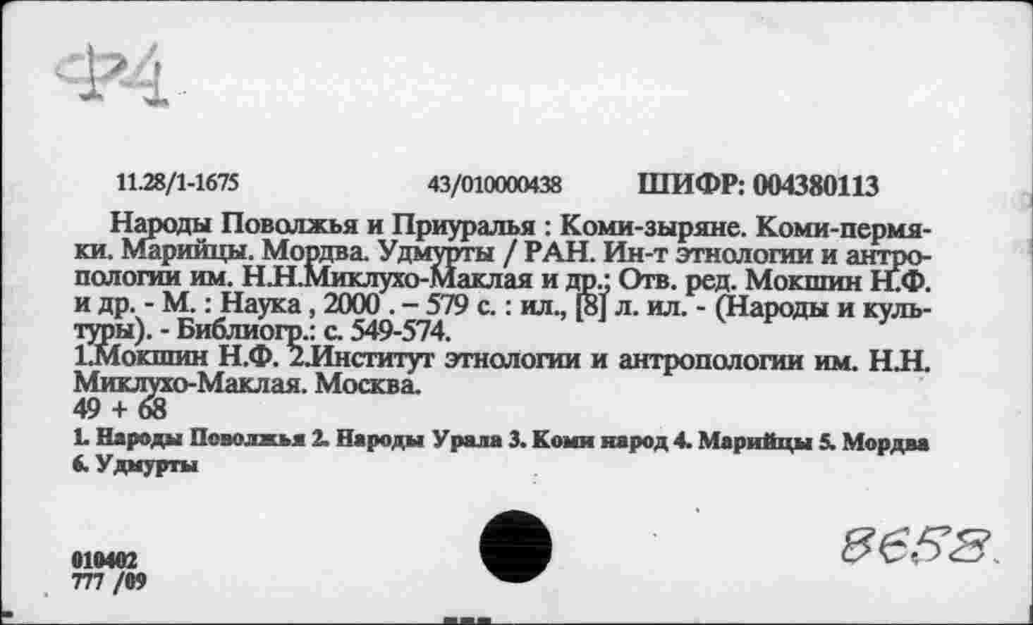 ﻿11.28/1-1675
43/010000438 ШИФР: 004380113
Народы Поволжья и Приуралья : Коми-зыряне. Коми-пермяки. Марийцы. Мордва. Удмурты / РАН. Ин-т этнологии и антропологии им. Н.Н.Миклухо-Маклая и др.: Отв. ред. Мокшин Н.Ф. и др. - М. : Наука , 2000 . - 579 с. : ил., 18] л. ил. - (Народы и культуры). - Библиогр.: с. 549-574.
1.МОКШИН Н.Ф. 2.Институт этнологии и антропологии им. Н.Н. Миклухо-Маклая. Москва.
49 + 68
L Народы Поволжья 2. Народы Урала 3. Коми народ 4. Марийцы 5. Мордва 6. Удмурты
•19492
777 /99
«